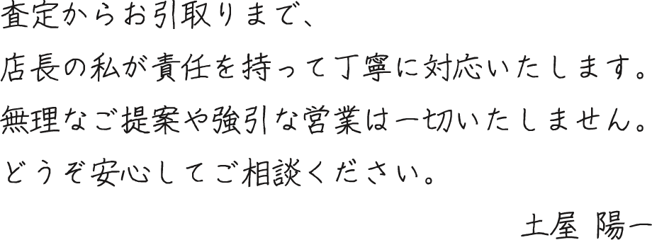 査定からお引取りまで、店長の私が責任を持って丁寧対応いたします。無理なご提案や強引な営業は一切いたしません。どうぞ安心してご相談ください。土屋陽一
